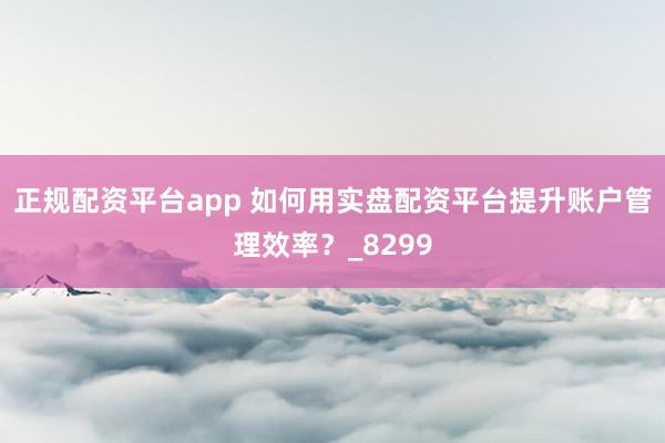 正规配资平台app 如何用实盘配资平台提升账户管理效率?_8299