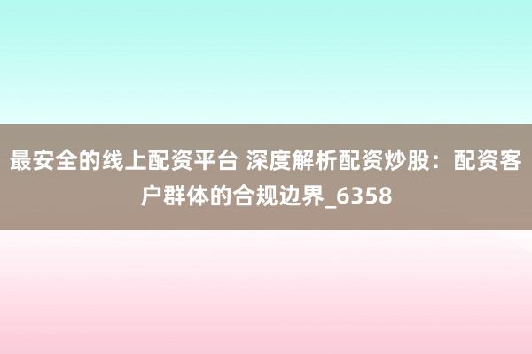 最安全的线上配资平台 深度解析配资炒股：配资客户群体的合规边界_6358