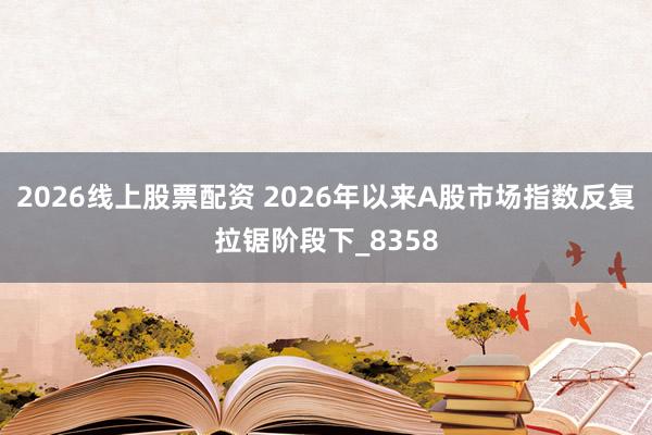 2026线上股票配资 2026年以来A股市场指数反复拉锯阶段下_8358
