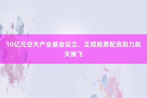 10亿元空天产业基金设立，正规股票配资助力航天腾飞