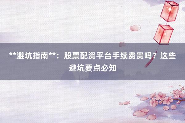 **避坑指南**:股票配资平台手续费贵吗?这些避坑要点必知