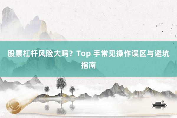 股票杠杆风险大吗?Top 手常见操作误区与避坑指南