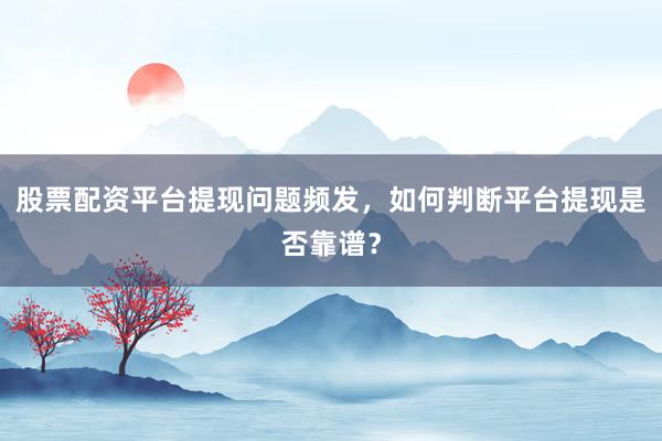 股票配资平台提现问题频发，如何判断平台提现是否靠谱？