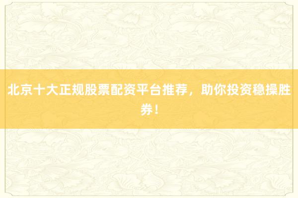 北京十大正规股票配资平台推荐，助你投资稳操胜券！
