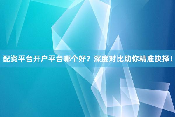 配资平台开户平台哪个好？深度对比助你精准抉择！