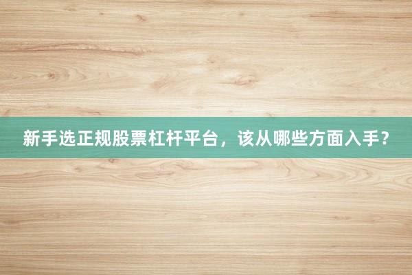 新手选正规股票杠杆平台，该从哪些方面入手？