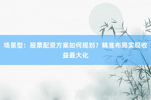 场景型：股票配资方案如何规划？精准布局实现收益最大化