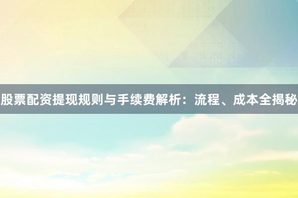股票配资提现规则与手续费解析：流程、成本全揭秘