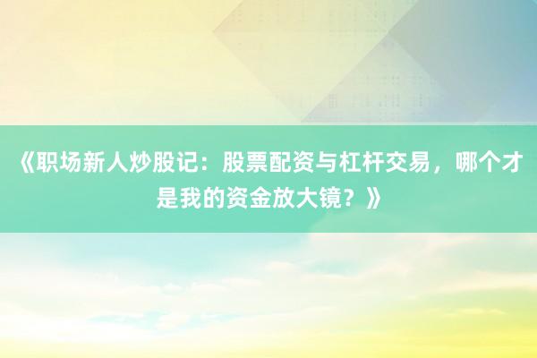 《职场新人炒股记：股票配资与杠杆交易，哪个才是我的资金放大镜？》