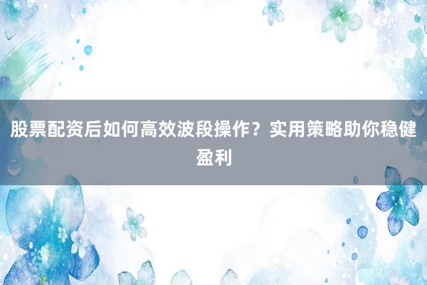 股票配资后如何高效波段操作？实用策略助你稳健盈利