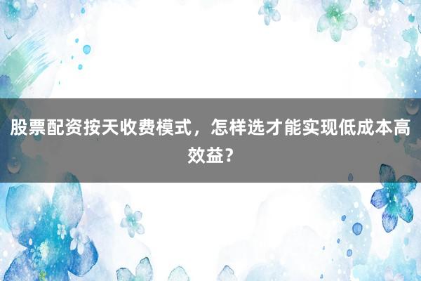 股票配资按天收费模式，怎样选才能实现低成本高效益？