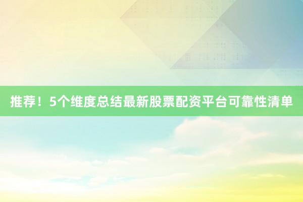 推荐！5个维度总结最新股票配资平台可靠性清单