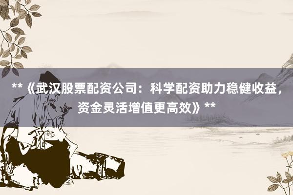 **《武汉股票配资公司：科学配资助力稳健收益，资金灵活增值更高效》**