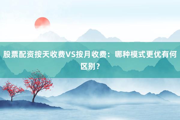股票配资按天收费VS按月收费：哪种模式更优有何区别？