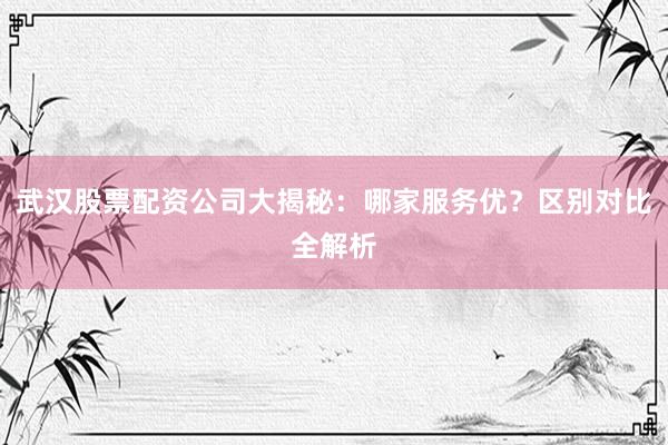 武汉股票配资公司大揭秘：哪家服务优？区别对比全解析