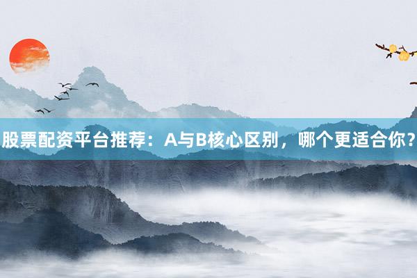 股票配资平台推荐：A与B核心区别，哪个更适合你？