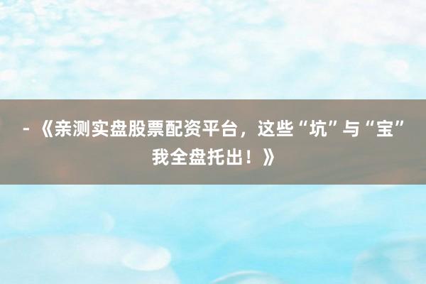 - 《亲测实盘股票配资平台，这些“坑”与“宝”我全盘托出！》