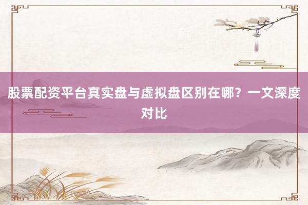 股票配资平台真实盘与虚拟盘区别在哪？一文深度对比
