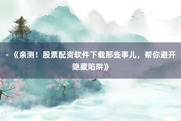 - 《亲测！股票配资软件下载那些事儿，帮你避开隐藏陷阱》