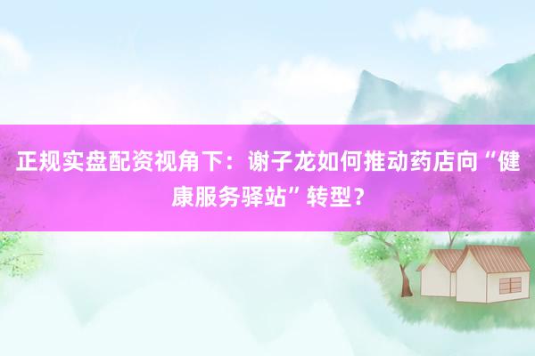 正规实盘配资视角下：谢子龙如何推动药店向“健康服务驿站”转型？