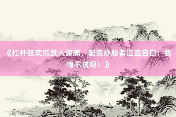 《杠杆狂欢后跌入深渊,配资炒股者泣血自白:我悔不该啊!》