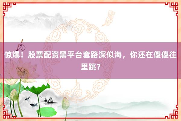 惊爆！股票配资黑平台套路深似海，你还在傻傻往里跳？