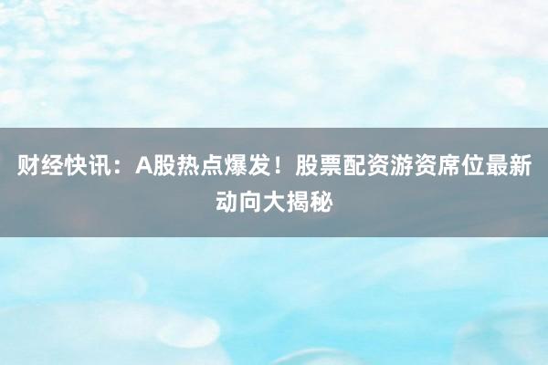 财经快讯：A股热点爆发！股票配资游资席位最新动向大揭秘