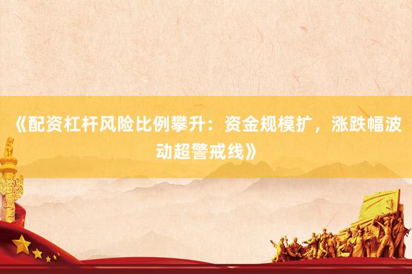 《配资杠杆风险比例攀升：资金规模扩，涨跌幅波动超警戒线》