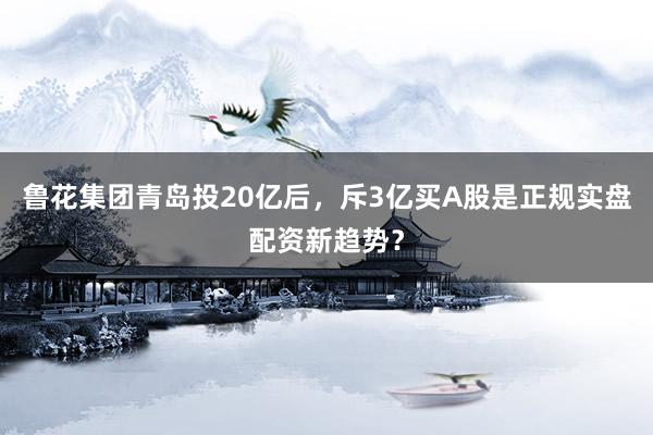 鲁花集团青岛投20亿后,斥3亿买A股是正规实盘配资新趋势?