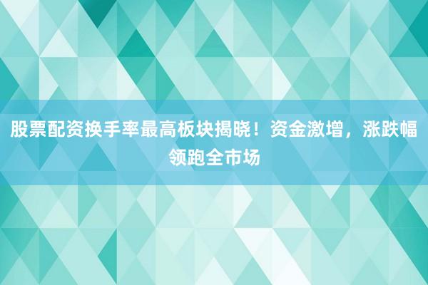 股票配资换手率最高板块揭晓！资金激增，涨跌幅领跑全市场