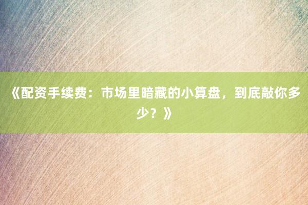 《配资手续费：市场里暗藏的小算盘，到底敲你多少？》