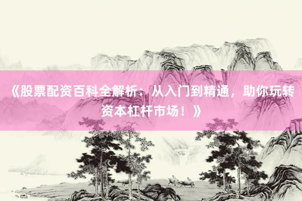 《股票配资百科全解析：从入门到精通，助你玩转资本杠杆市场！》