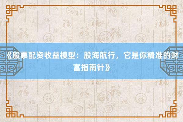 《股票配资收益模型：股海航行，它是你精准的财富指南针》