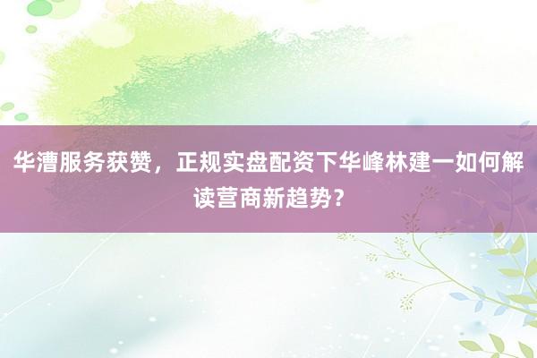 华漕服务获赞，正规实盘配资下华峰林建一如何解读营商新趋势？