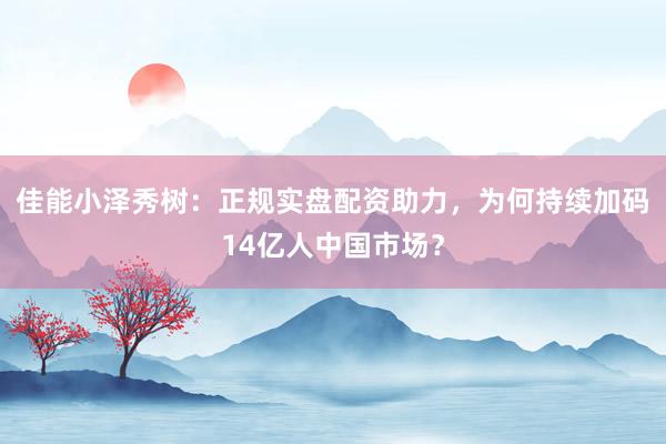 佳能小泽秀树：正规实盘配资助力，为何持续加码14亿人中国市场？