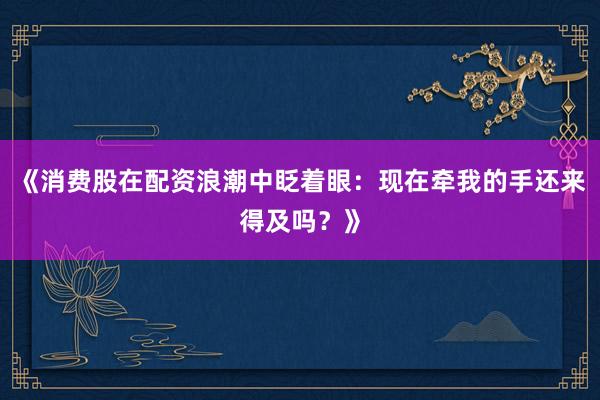 《消费股在配资浪潮中眨着眼：现在牵我的手还来得及吗？》