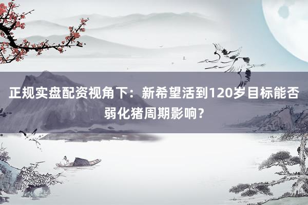 正规实盘配资视角下：新希望活到120岁目标能否弱化猪周期影响？