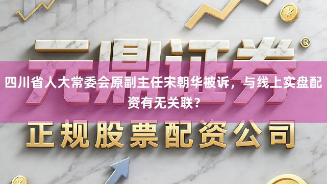 四川省人大常委会原副主任宋朝华被诉，与线上实盘配资有无关联？