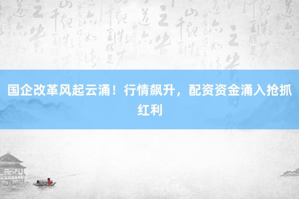 国企改革风起云涌！行情飙升，配资资金涌入抢抓红利