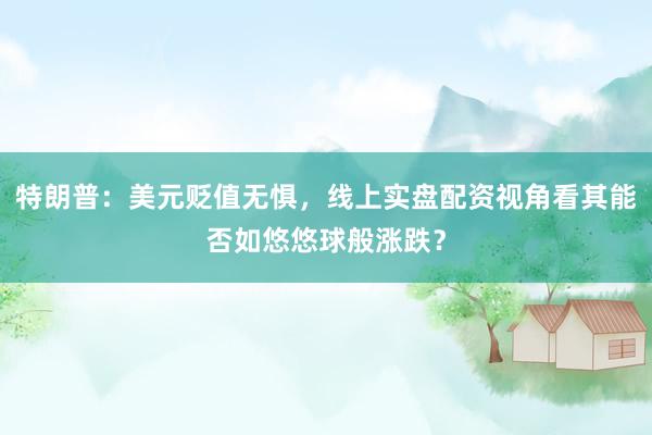 特朗普：美元贬值无惧，线上实盘配资视角看其能否如悠悠球般涨跌？