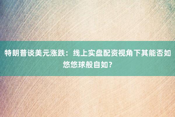 特朗普谈美元涨跌：线上实盘配资视角下其能否如悠悠球般自如？