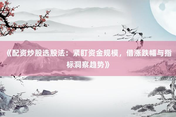 《配资炒股选股法：紧盯资金规模，借涨跌幅与指标洞察趋势》