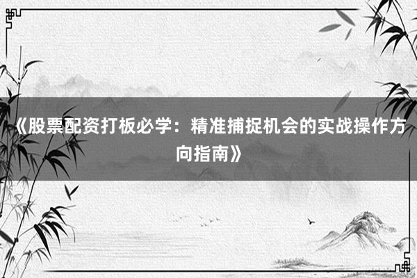 《股票配资打板必学：精准捕捉机会的实战操作方向指南》