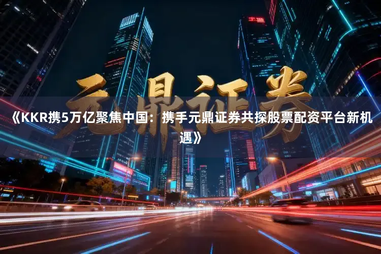 《KKR携5万亿聚焦中国：携手元鼎证券共探股票配资平台新机遇》