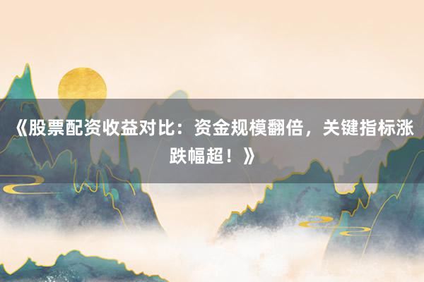 《股票配资收益对比：资金规模翻倍，关键指标涨跌幅超！》