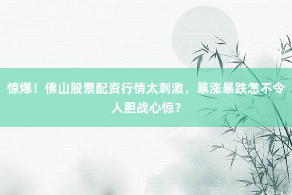 惊爆！佛山股票配资行情太刺激，暴涨暴跌怎不令人胆战心惊？