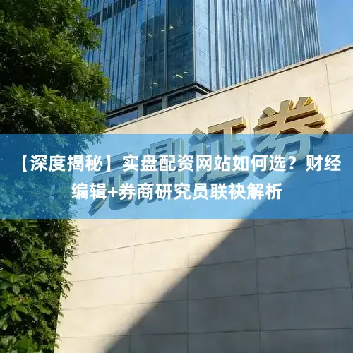 【深度揭秘】实盘配资网站如何选？财经编辑+券商研究员联袂解析