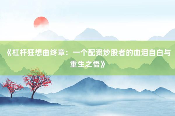 《杠杆狂想曲终章：一个配资炒股者的血泪自白与重生之悟》