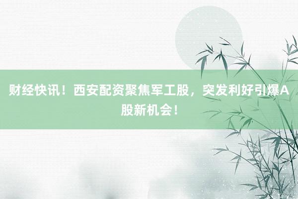 财经快讯！西安配资聚焦军工股，突发利好引爆A股新机会！