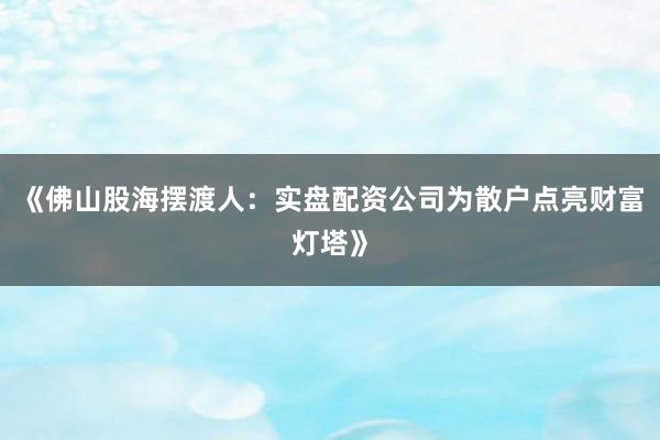 《佛山股海摆渡人：实盘配资公司为散户点亮财富灯塔》